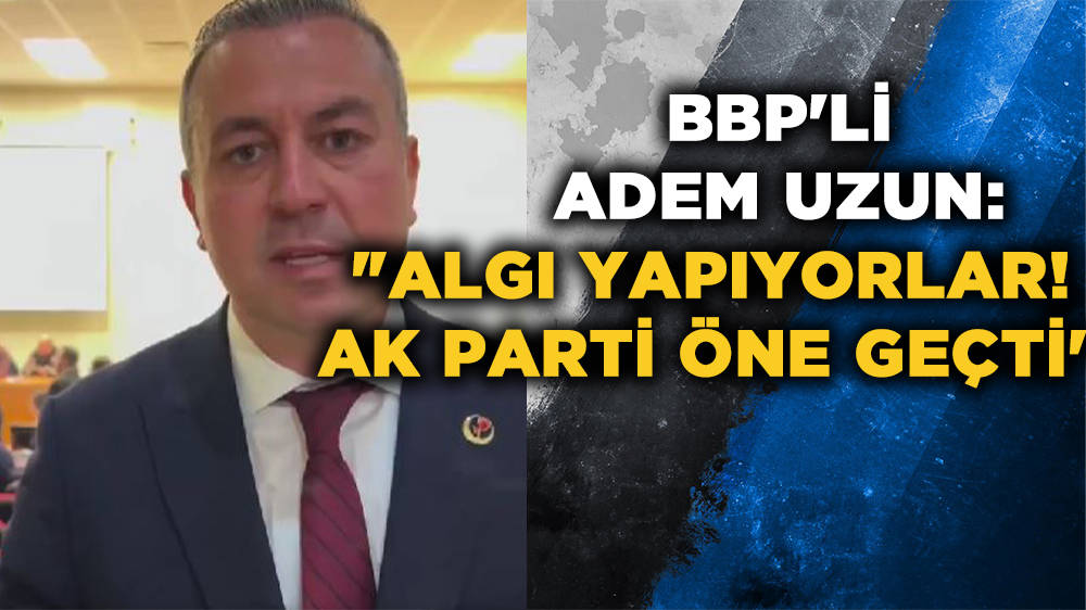 BBP'li Adem Uzun: ''Algı yapıyorlar! AK Parti öne geçti''