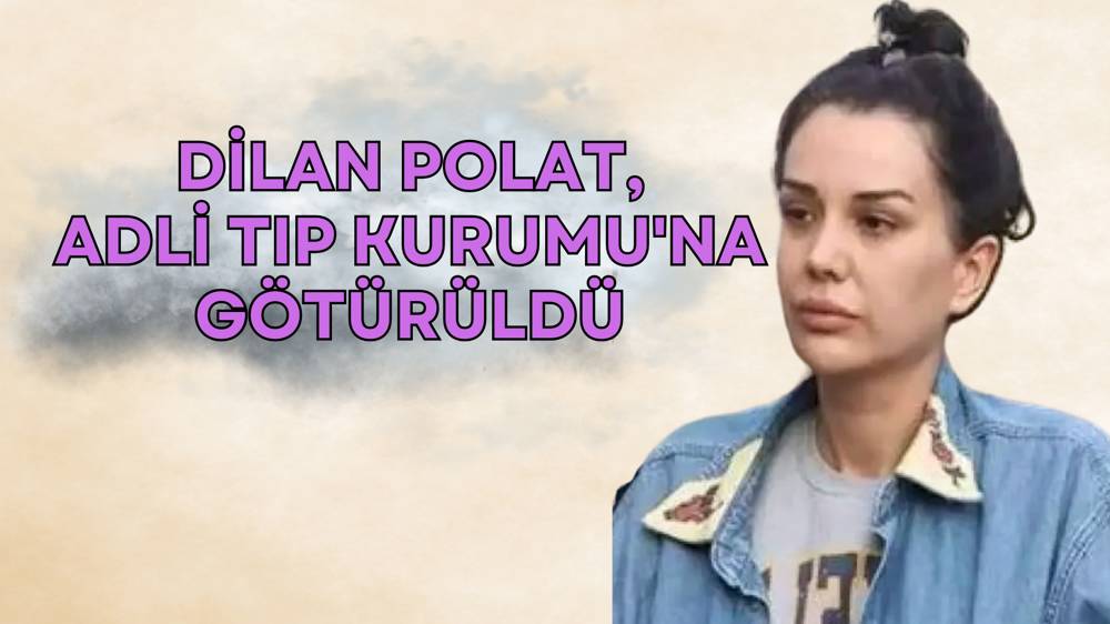 Dilan Polat Adli Tıp Kurumu’na sevk edildi